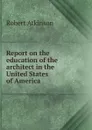 Report on the education of the architect in the United States of America - Robert Atkinson