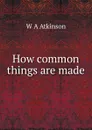 How common things are made - W A Atkinson