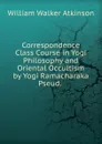Correspondence Class Course in Yogi Philosophy and Oriental Occultism by Yogi Ramacharaka Pseud. . - W.W. Atkinson