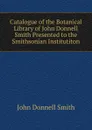 Catalogue of the Botanical Library of John Donnell Smith Presented to the Smithsonian Institutiton - John Donnell Smith