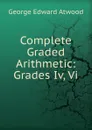 Complete Graded Arithmetic: Grades Iv, Vi. - George Edward Atwood