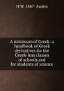 A minimum of Greek: a handbook of Greek derivatives for the Greek-less classes of schools and for students of science - H W. 1867- Auden