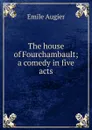 The house of Fourchambault; a comedy in five acts - Emile Augier