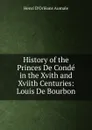 History of the Princes De Conde in the Xvith and Xviith Centuries: Louis De Bourbon - Henri d'Orléans Aumale