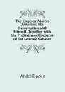 The Emperor-Marcus Antonius: His Conversation with Himself. Together with the Preliminary Discourse of the Learned Gataker - André Dacier