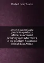 Among swamps and giants in equatorial Africa; an account of surveys and adventures in the southern Sudan and British East Africa - Herbert Henry Austin