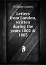 Letters from London, written during the years 1802 . 1803 - William Austin