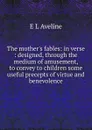 The mother.s fables: in verse : designed, through the medium of amusement, to convey to children some useful precepts of virtue and benevolence - E L Aveline