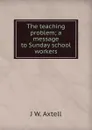 The teaching problem; a message to Sunday school workers - J W. Axtell