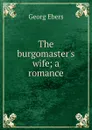 The burgomaster.s wife; a romance - Georg Ebers