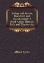 Acting and Actors, Elocution and Elocutionists: A Book About Theater Folk and Theater Art - Alfred Ayres