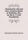 Christianity old and new; Lectures given at Berkeley, Cal., on the E. T. Earl foundation - Benjamin Wisner Bacon
