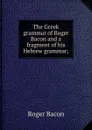 The Greek grammar of Roger Bacon and a fragment of his Hebrew grammar; - Roger Bacon