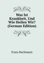 Was Ist Krankheit, Und Wie Heilen Wir. (German Edition) - Franz Bachmann