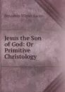 Jesus the Son of God: Or Primitive Christology - Benjamin Wisner Bacon