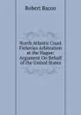 North Atlantic Coast Fisheries Arbitration at the Hague: Argument On Behalf of the United States - Robert Bacon