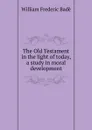 The Old Testament in the light of today, a study in moral development - William Frederic Badè