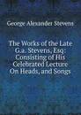 The Works of the Late G.a. Stevens, Esq: Consisting of His Celebrated Lecture On Heads, and Songs - George Alexander Stevens