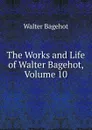 The Works and Life of Walter Bagehot, Volume 10 - Walter Bagehot