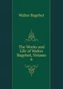 The Works and Life of Walter Bagehot, Volume 6 - Walter Bagehot