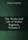 The Works and Life of Walter Bagehot, Volume 5 - Walter Bagehot
