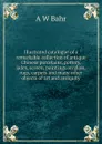 Illustrated catalogue of a remarkable collection of antique Chinese porcelains, pottery, jades, screen, paintings on glass, rugs, carpets and many other objects of art and antiquity - A W Bahr