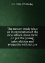 The nature-study idea: an interpretation of the new school-movement to put the young into relation and sympathy with nature - L H. 1858-1954 Bailey