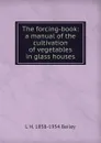 The forcing-book: a manual of the cultivation of vegetables in glass houses - L H. 1858-1954 Bailey
