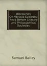 Discourses On Various Subjects: Read Before Literary and Philosophical Societies - Samuel Bailey