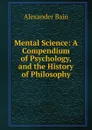 Mental Science: A Compendium of Psychology, and the History of Philosophy - Bain Alexander