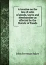 A treatise on the law of sales of goods, wares and merchandise as affected by the Statute of frauds - John Freeman Baker