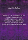 A view of the commerce of the United States and the Mediterranean sea-ports, including the Adriatic and Morea; with maps of the principal harbours in those seas - John M. Baker