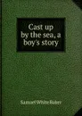 Cast up by the sea, a boy.s story - Samuel White Baker