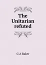 The Unitarian refuted - G A Baker