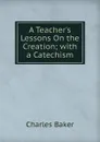 A Teacher.s Lessons On the Creation; with a Catechism - Charles Baker