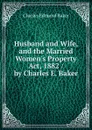 Husband and Wife, and the Married Women.s Property Act, 1882 / by Charles E. Baker - Charles Edmund Baker