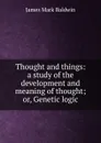 Thought and things: a study of the development and meaning of thought; or, Genetic logic - James Mark Baldwin
