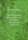 The Ringwood discourses; or, Sermons on various subjects - T B. 1793-1878 Balch