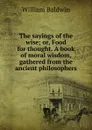 The sayings of the wise; or, Food for thought. A book of moral wisdom, gathered from the ancient philosophers - William Baldwin