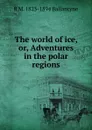 The world of ice, or, Adventures in the polar regions - R. M. Ballantyne