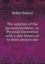 The solution of the pyramid problem: or, Pyramid discoveries with a new theory as to their ancient use - Robert Ballard