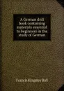 A German drill book containing materials essential to beginners in the study of German - Francis Kingsley Ball