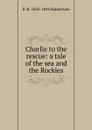 Charlie to the rescue: a tale of the sea and the Rockies - R. M. Ballantyne