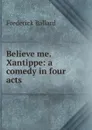 Believe me. Xantippe: a comedy in four acts - Frederick Ballard