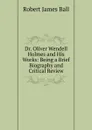 Dr. Oliver Wendell Holmes and His Works: Being a Brief Biography and Critical Review - Robert James Ball