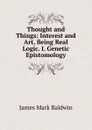 Thought and Things: Interest and Art, Being Real Logic. I. Genetic Epistomology - James Mark Baldwin