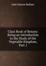 Class Book of Botany: Being an Introduction to the Study of the Vegetable Kingdom, Part 1 - J.H. Balfour