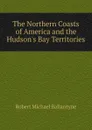 The Northern Coasts of America and the Hudson.s Bay Territories - R. M. Ballantyne