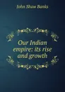 Our Indian empire: its rise and growth - John Shaw Banks