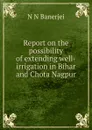Report on the possibility of extending well-irrigation in Bihar and Chota Nagpur - N N Banerjei